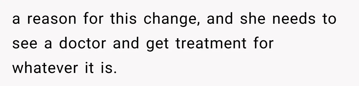 a reason for this change, and she needs to see a doctor and get treatment for whatever it is.