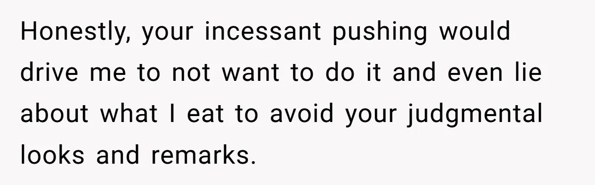 Honestly, your incessant pushing would drive me to not want to do it and even lie about what I eat to avoid your judgmental looks and remarks.