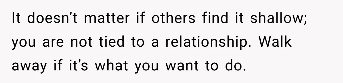 It doesn’t matter if others find it shallow; you are not tied to a relationship. Walk away if it’s what you want to do.