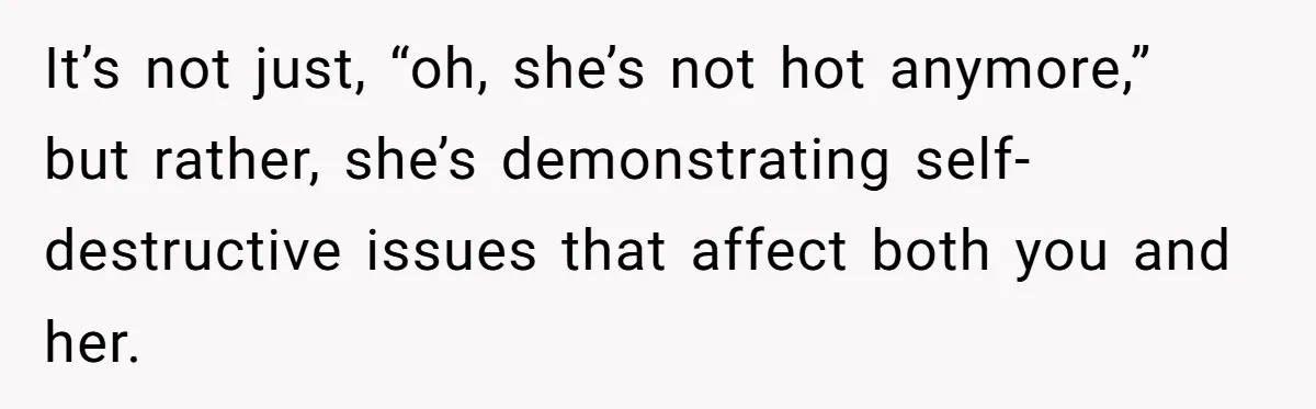 It’s not just, “oh, she’s not hot anymore,” but rather, she’s demonstrating self-destructive issues that affect both you and her.