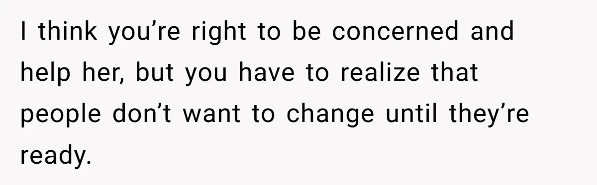 I think you’re right to be concerned and help her, but you have to realize that people don’t want to change until they’re ready.