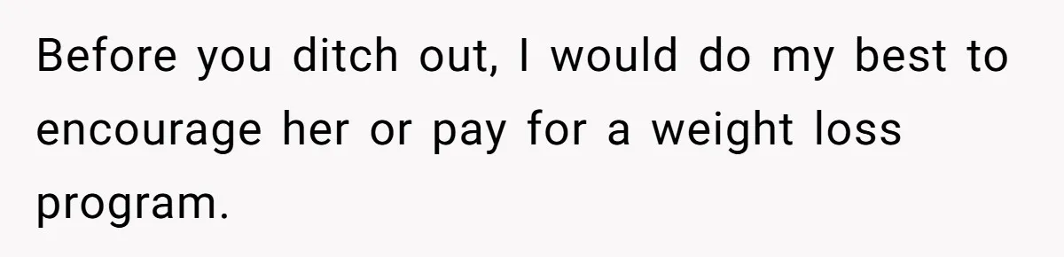 Before you ditch out, I would do my best to encourage her or pay for a weight loss program.