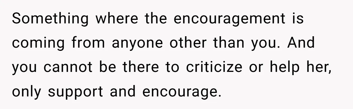 Something where the encouragement is coming from anyone other than you. And you cannot be there to criticize or help her, only support and encourage.