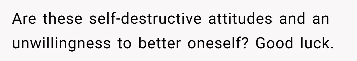 Are these self-destructive attitudes and an unwillingness to better oneself? Good luck.