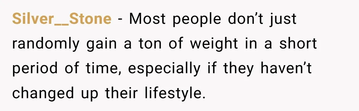 Silver__Stone − Most people don’t just randomly gain a ton of weight in a short period of time, especially if they haven’t changed up their lifestyle.