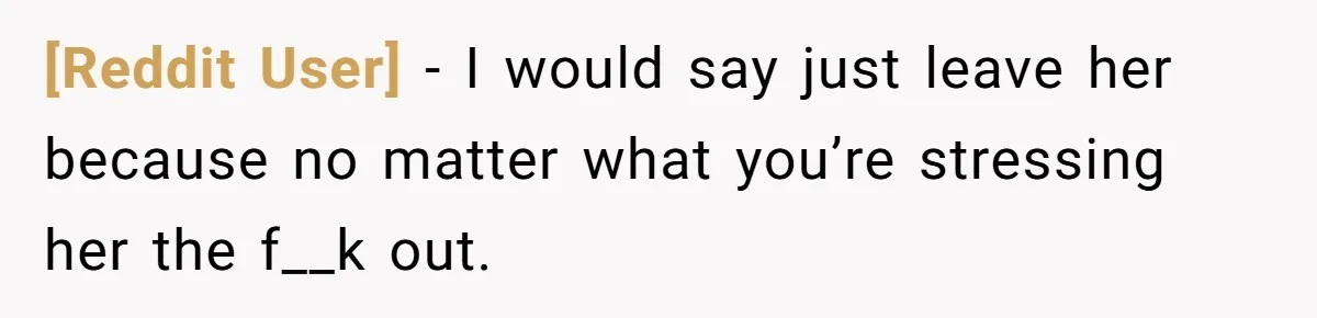 [Reddit User] − I would say just leave her because no matter what you’re stressing her the f__k out.