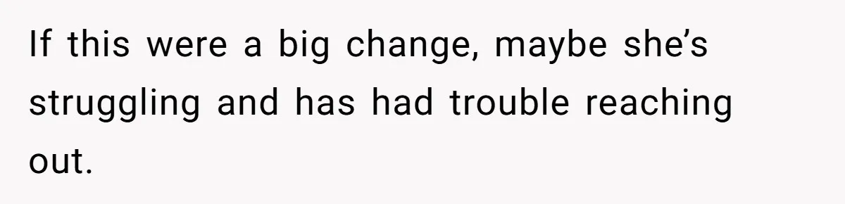 If this were a big change, maybe she’s struggling and has had trouble reaching out.