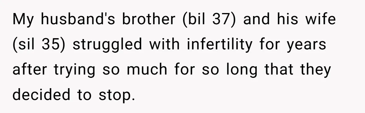 My husband's brother (bil 37) and his wife (sil 35) struggled with infertility for years after trying so much for so long that they decided to stop.