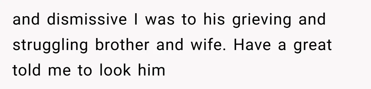 and dismissive I was to his grieving and struggling brother and wife. Have a great told me to look him