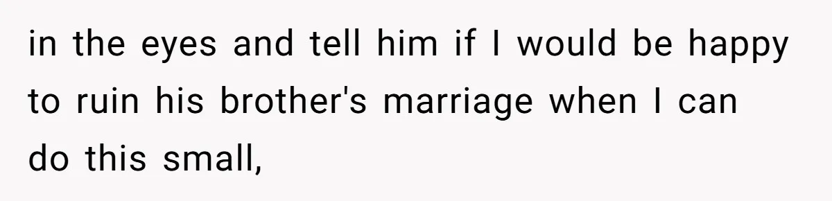 in the eyes and tell him if I would be happy to ruin his brother's marriage when I can do this small,