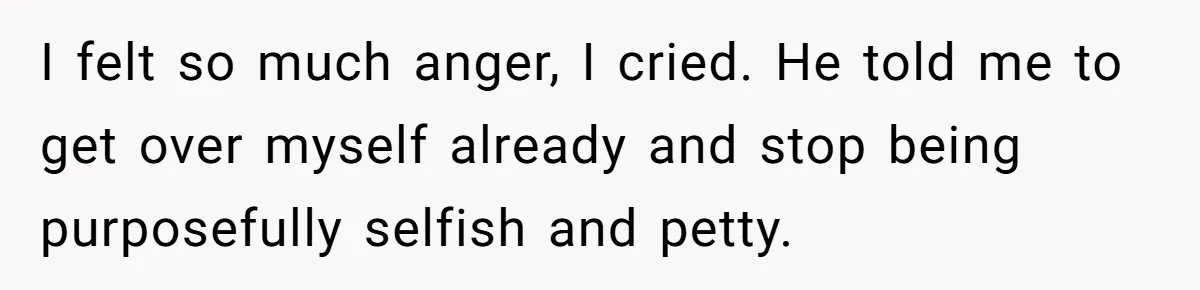 I felt so much anger, I cried. He told me to get over myself already and stop being purposefully selfish and petty.