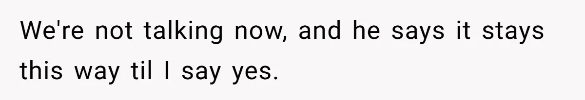 We're not talking now, and he says it stays this way til I say yes.