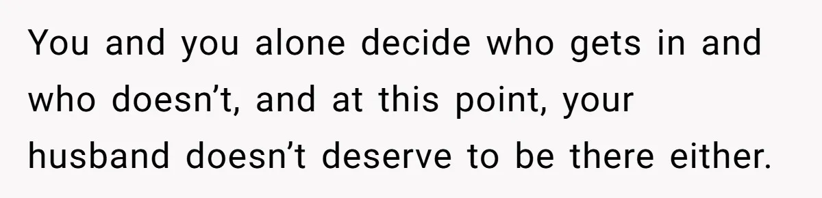 You and you alone decide who gets in and who doesn’t, and at this point, your husband doesn’t deserve to be there either.