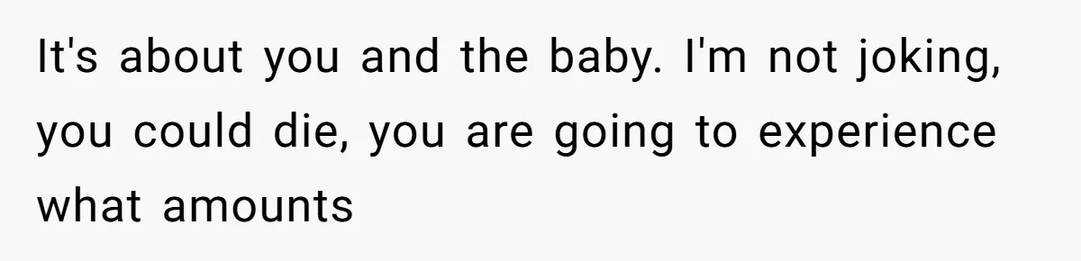 It's about you and the baby. I'm not joking, you could die, you are going to experience what amounts