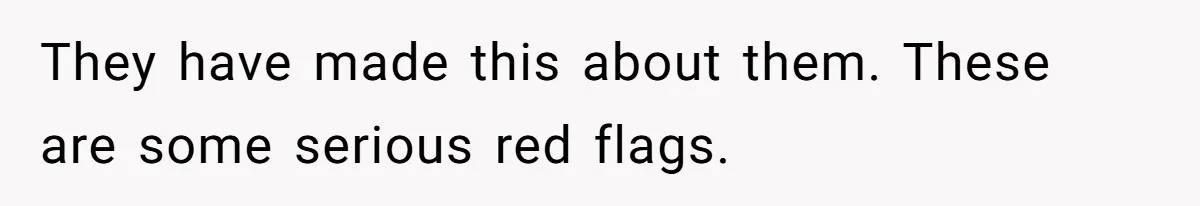 They have made this about them. These are some serious red flags.