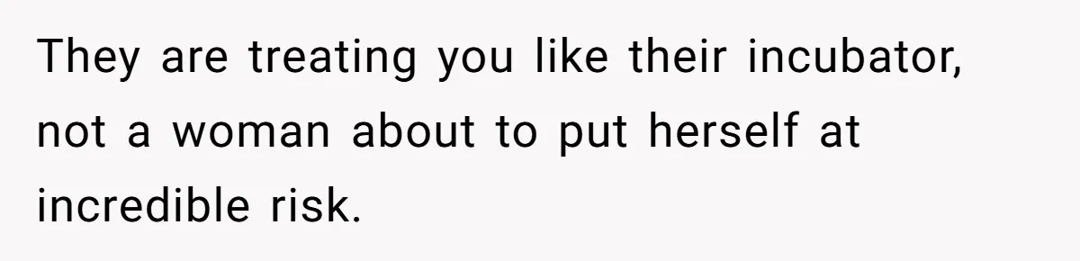 They are treating you like their incubator, not a woman about to put herself at incredible risk.