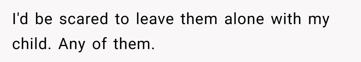 I'd be scared to leave them alone with my child. Any of them.