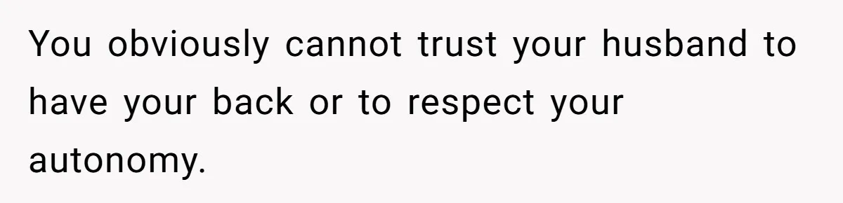 You obviously cannot trust your husband to have your back or to respect your autonomy.