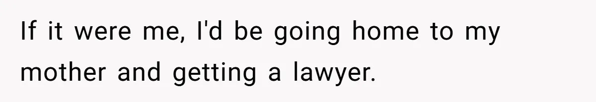 If it were me, I'd be going home to my mother and getting a lawyer.