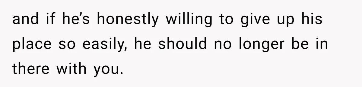 and if he’s honestly willing to give up his place so easily, he should no longer be in there with you.