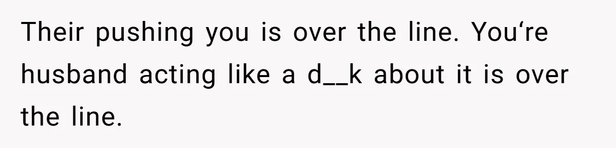 Their pushing you is over the line. You‘re husband acting like a d__k about it is over the line.