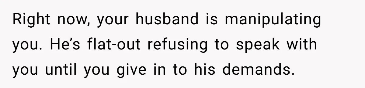 Right now, your husband is manipulating you. He’s flat-out refusing to speak with you until you give in to his demands.