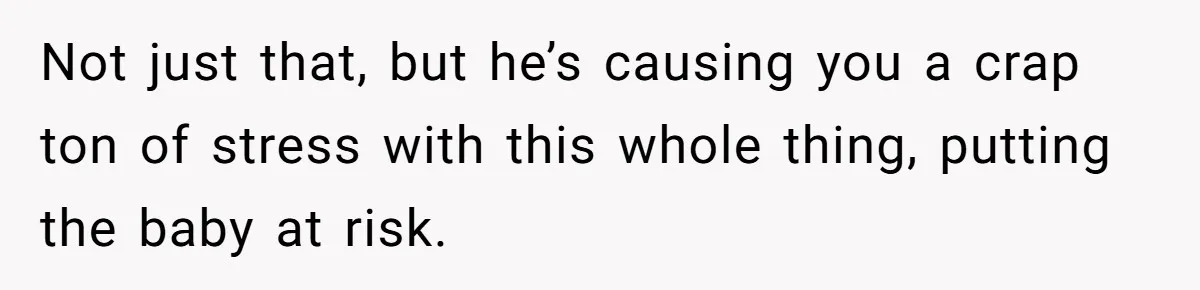 Not just that, but he’s causing you a crap ton of stress with this whole thing, putting the baby at risk.