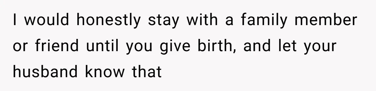 I would honestly stay with a family member or friend until you give birth, and let your husband know that
