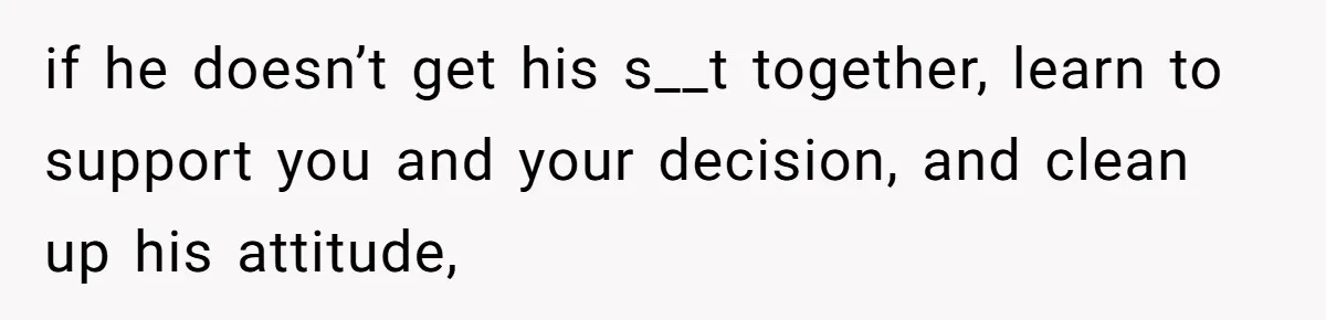 if he doesn’t get his s__t together, learn to support you and your decision, and clean up his attitude,