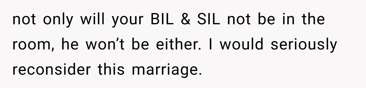 not only will your BIL & SIL not be in the room, he won’t be either. I would seriously reconsider this marriage.