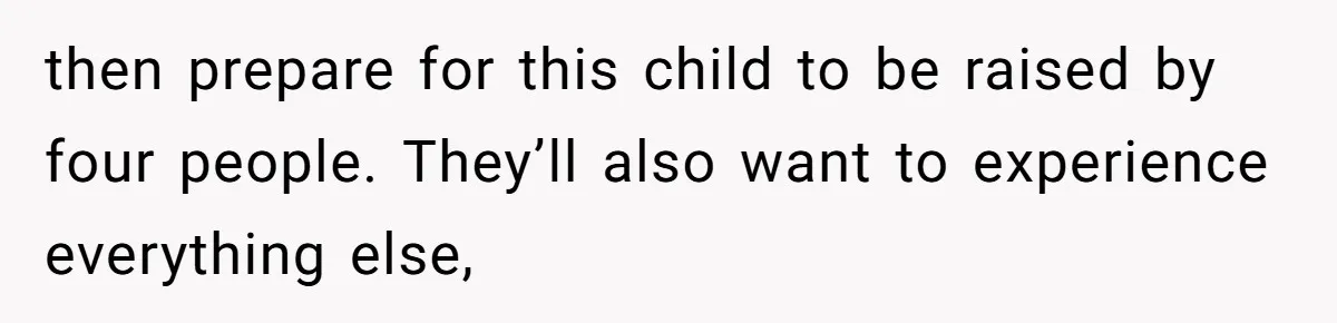 then prepare for this child to be raised by four people. They’ll also want to experience everything else,