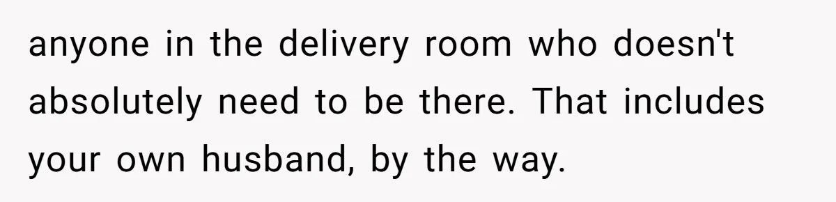 anyone in the delivery room who doesn't absolutely need to be there. That includes your own husband, by the way.