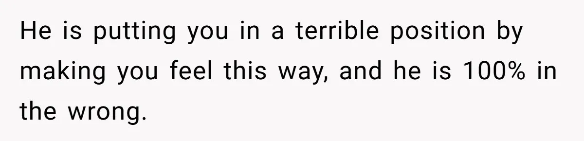He is putting you in a terrible position by making you feel this way, and he is 100% in the wrong.