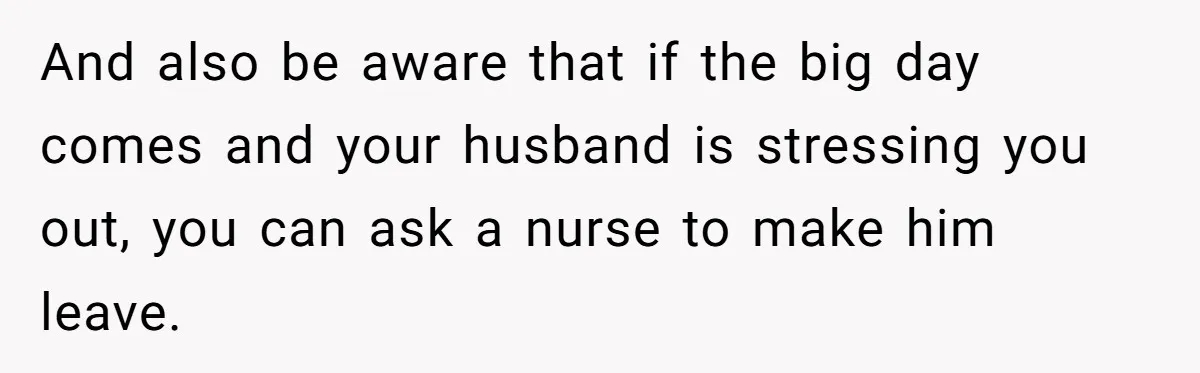 And also be aware that if the big day comes and your husband is stressing you out, you can ask a nurse to make him leave.