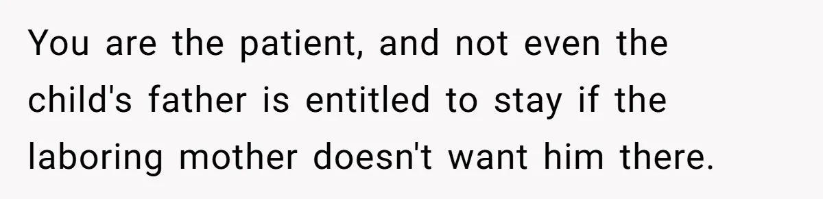 You are the patient, and not even the child's father is entitled to stay if the laboring mother doesn't want him there.