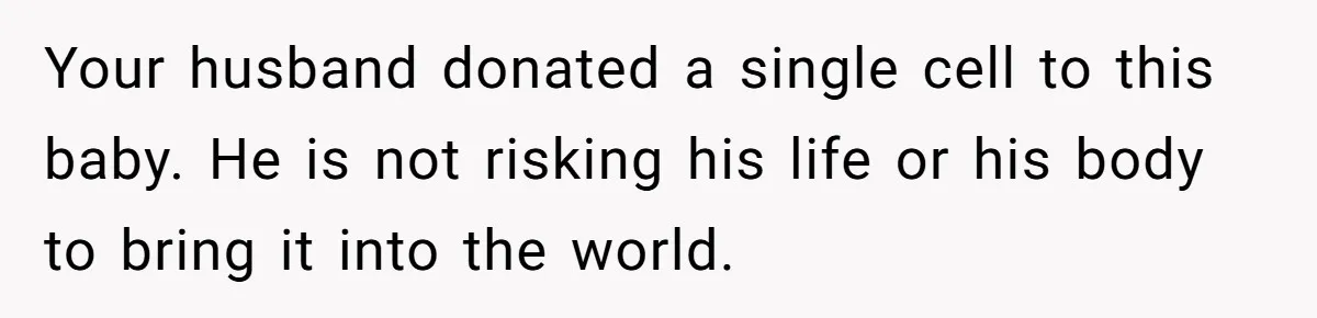 Your husband donated a single cell to this baby. He is not risking his life or his body to bring it into the world.