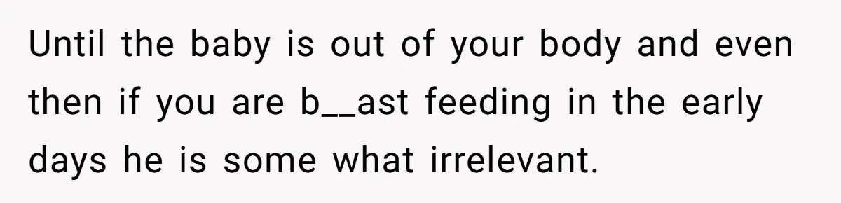 Until the baby is out of your body and even then if you are b__ast feeding in the early days he is some what irrelevant.