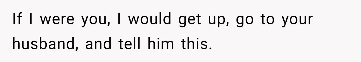 If I were you, I would get up, go to your husband, and tell him this.