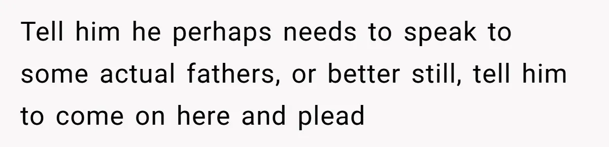 Tell him he perhaps needs to speak to some actual fathers, or better still, tell him to come on here and plead