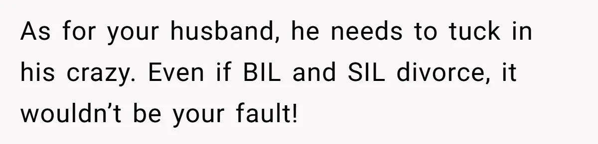 As for your husband, he needs to tuck in his crazy. Even if BIL and SIL divorce, it wouldn’t be your fault!
