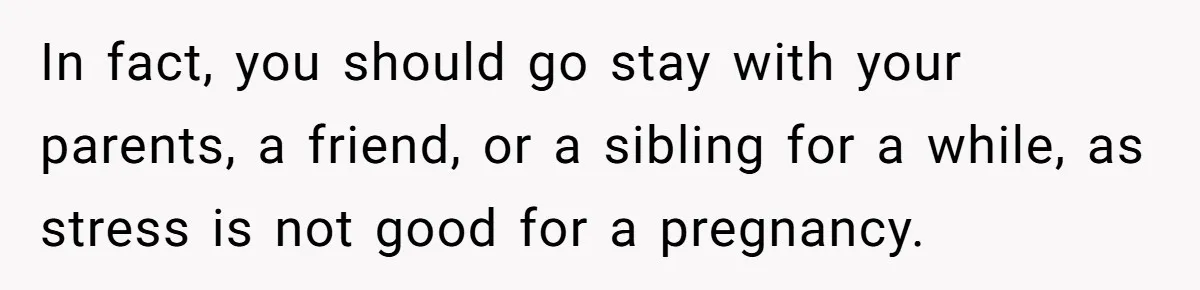 In fact, you should go stay with your parents, a friend, or a sibling for a while, as stress is not good for a pregnancy.