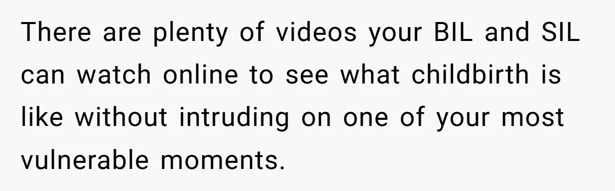 There are plenty of videos your BIL and SIL can watch online to see what childbirth is like without intruding on one of your most vulnerable moments.