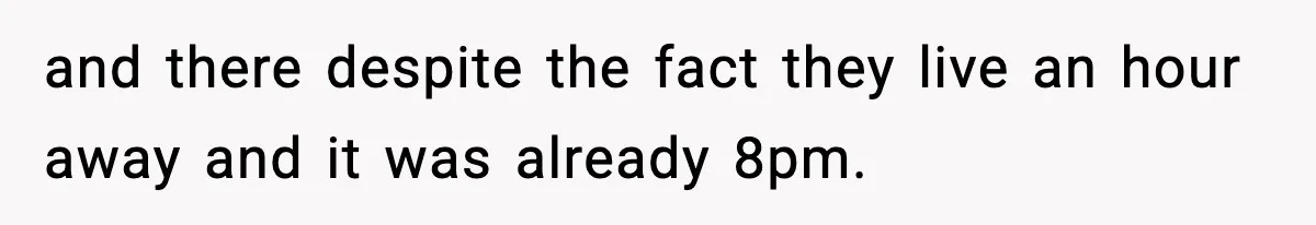 and there despite the fact they live an hour away and it was already 8pm.