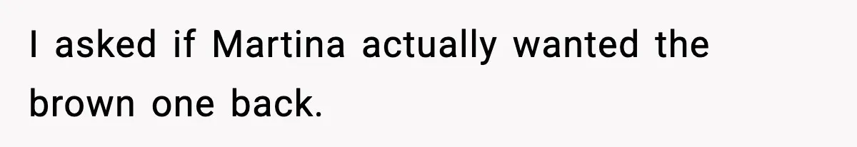 I asked if Martina actually wanted the brown one back.