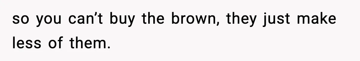 so you can’t buy the brown, they just make less of them.