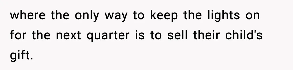where the only way to keep the lights on for the next quarter is to sell their child's gift.