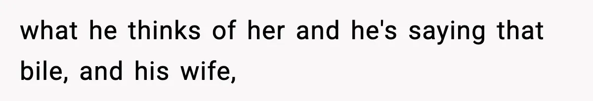 what he thinks of her and he's saying that bile, and his wife,