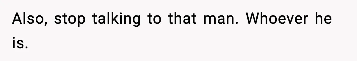 Also, stop talking to that man. Whoever he is.