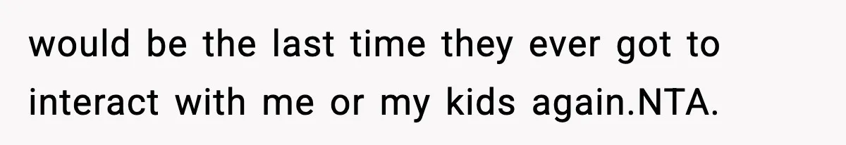 would be the last time they ever got to interact with me or my kids again.NTA.