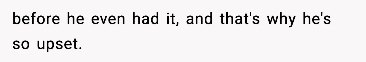before he even had it, and that's why he's so upset.